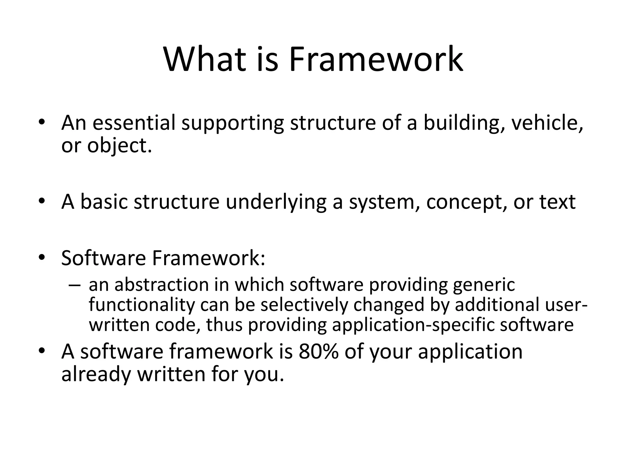 What is Framework • An essential supporting structure of a building, vehicle, or object. • A basic structure underlying a system, concept, or text • Software Framework: – an abstraction in which software providing generic functionality can be selectively changed by additional user- written code, thus providing application-specific software • A software framework is 80% of your application already written for you. 