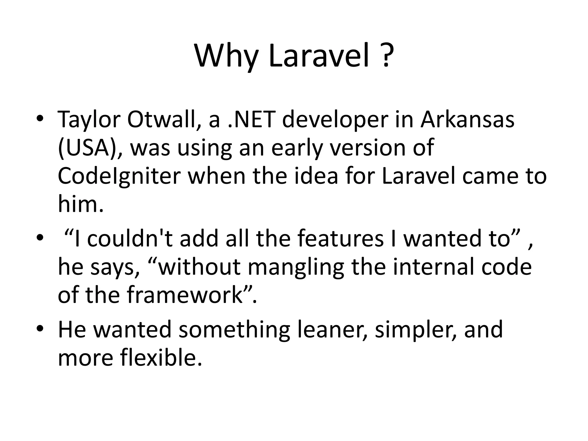 Why Laravel ? • Taylor Otwall, a .NET developer in Arkansas (USA), was using an early version of CodeIgniter when the idea for Laravel came to him. • “I couldn't add all the features I wanted to” , he says, “without mangling the internal code of the framework”. • He wanted something leaner, simpler, and more flexible. 