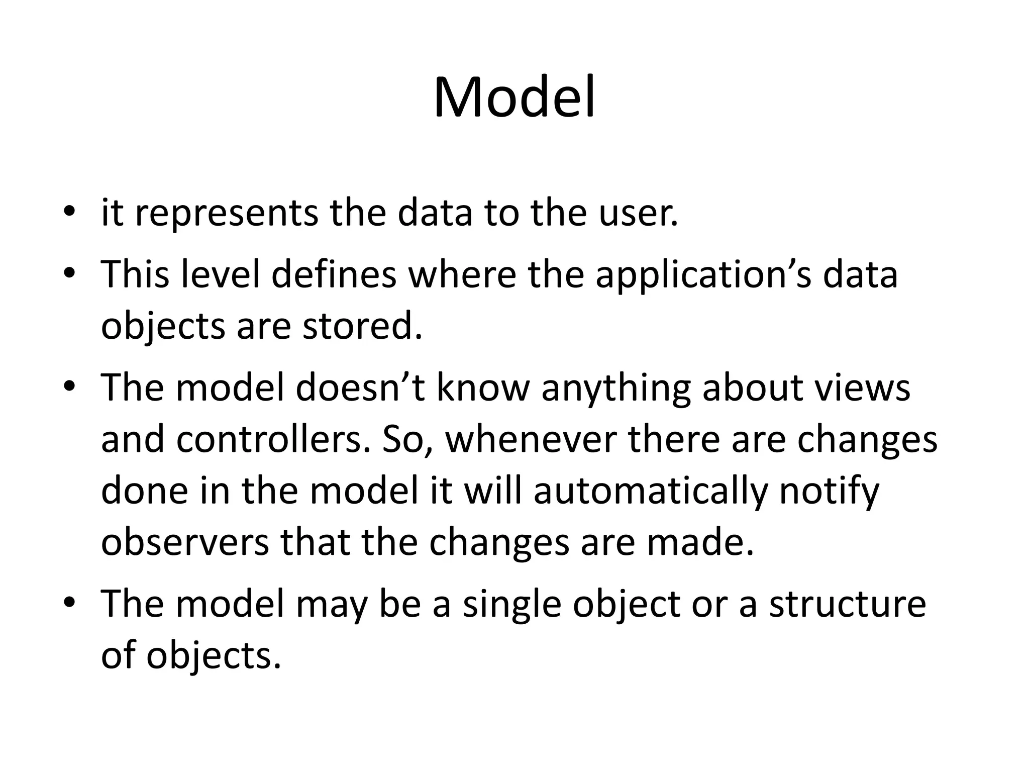 Model • it represents the data to the user. • This level defines where the application’s data objects are stored. • The model doesn’t know anything about views and controllers. So, whenever there are changes done in the model it will automatically notify observers that the changes are made. • The model may be a single object or a structure of objects. 