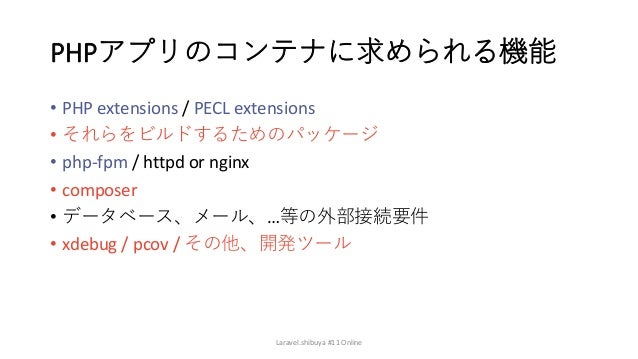 PHPアプリのコンテナに求められる機能
• PHP extensions / PECL extensions
• それらをビルドするためのパッケージ
• php-fpm / httpd or nginx
• composer
• データベース、メール、…等の外部接続要件
• xdebug / pcov / その他、開発ツール
Laravel.shibuya #11 Online
 