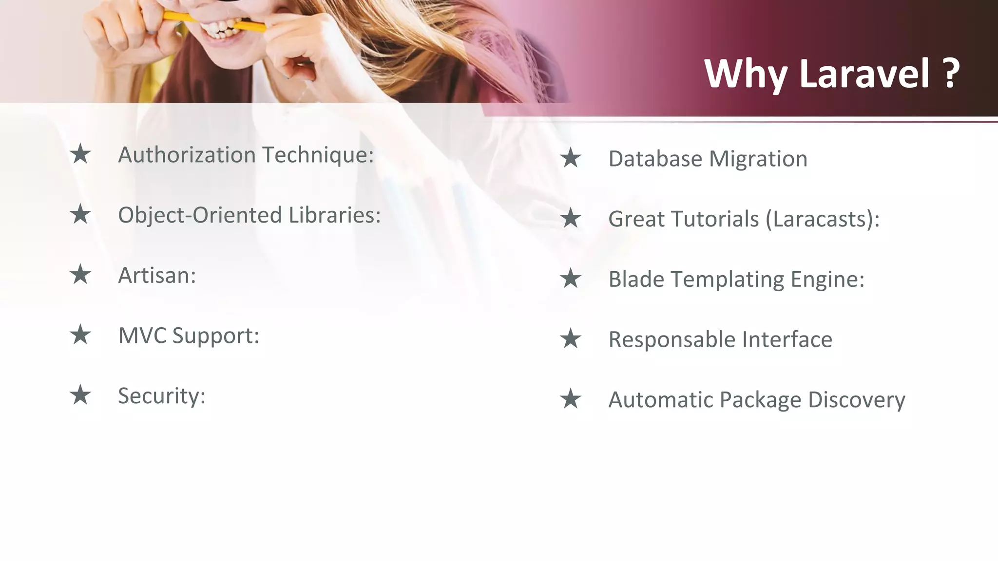 Why Laravel ?
★ Authorization Technique:
★ Object-Oriented Libraries:
★ Artisan:
★ MVC Support:
★ Security:
★ Database Migration
★ Great Tutorials (Laracasts):
★ Blade Templating Engine:
★ Responsable Interface
★ Automatic Package Discovery
 