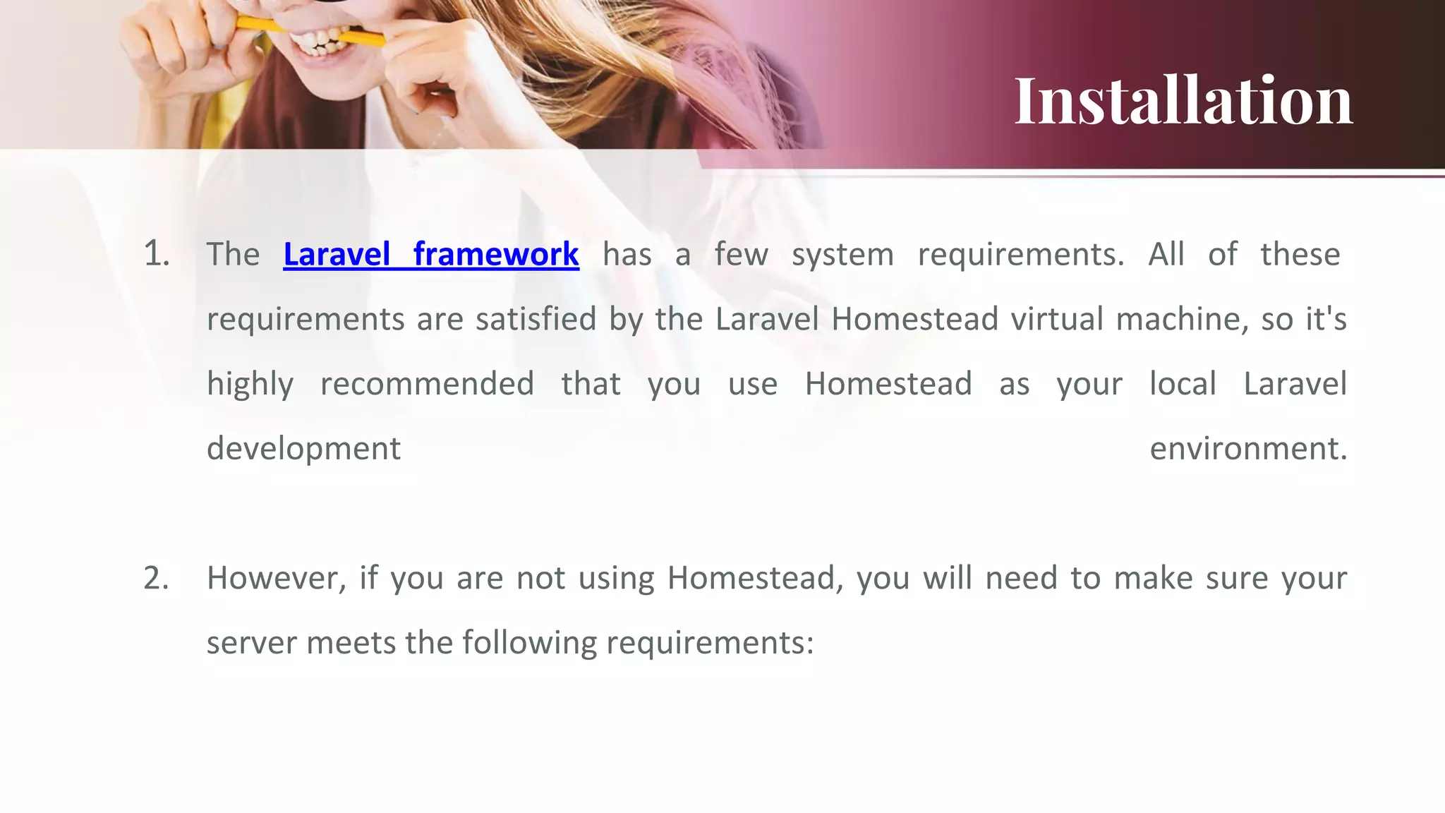 Installation
1. The Laravel framework has a few system requirements. All of these
requirements are satisfied by the Laravel Homestead virtual machine, so it's
highly recommended that you use Homestead as your local Laravel
development environment.
2. However, if you are not using Homestead, you will need to make sure your
server meets the following requirements:
 