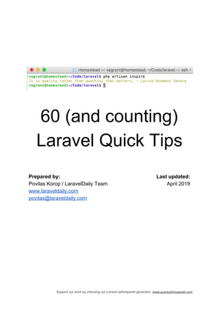 60 (and counting)
Laravel Quick Tips
Prepared by:
Povilas Korop / LaravelDaily Team
www.laraveldaily.com
povilas@laraveldaily.com
Last updated:
April 2019
Support our work by checking our Laravel adminpanel generator: ​www.quickadminpanel.com
 