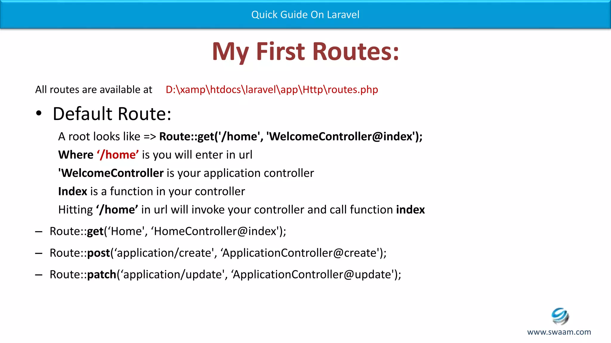 My First Routes: All routes are available at D:xamphtdocslaravelappHttproutes.php • Default Route: A root looks like => Route::get('/home', 'WelcomeController@index'); Where ‘/home’ is you will enter in url 'WelcomeController is your application controller Index is a function in your controller Hitting ‘/home’ in url will invoke your controller and call function index – Route::get(‘Home', ‘HomeController@index'); – Route::post(‘application/create', ‘ApplicationController@create'); – Route::patch(‘application/update', ‘ApplicationController@update'); Quick Guide On Laravel www.swaam.com 