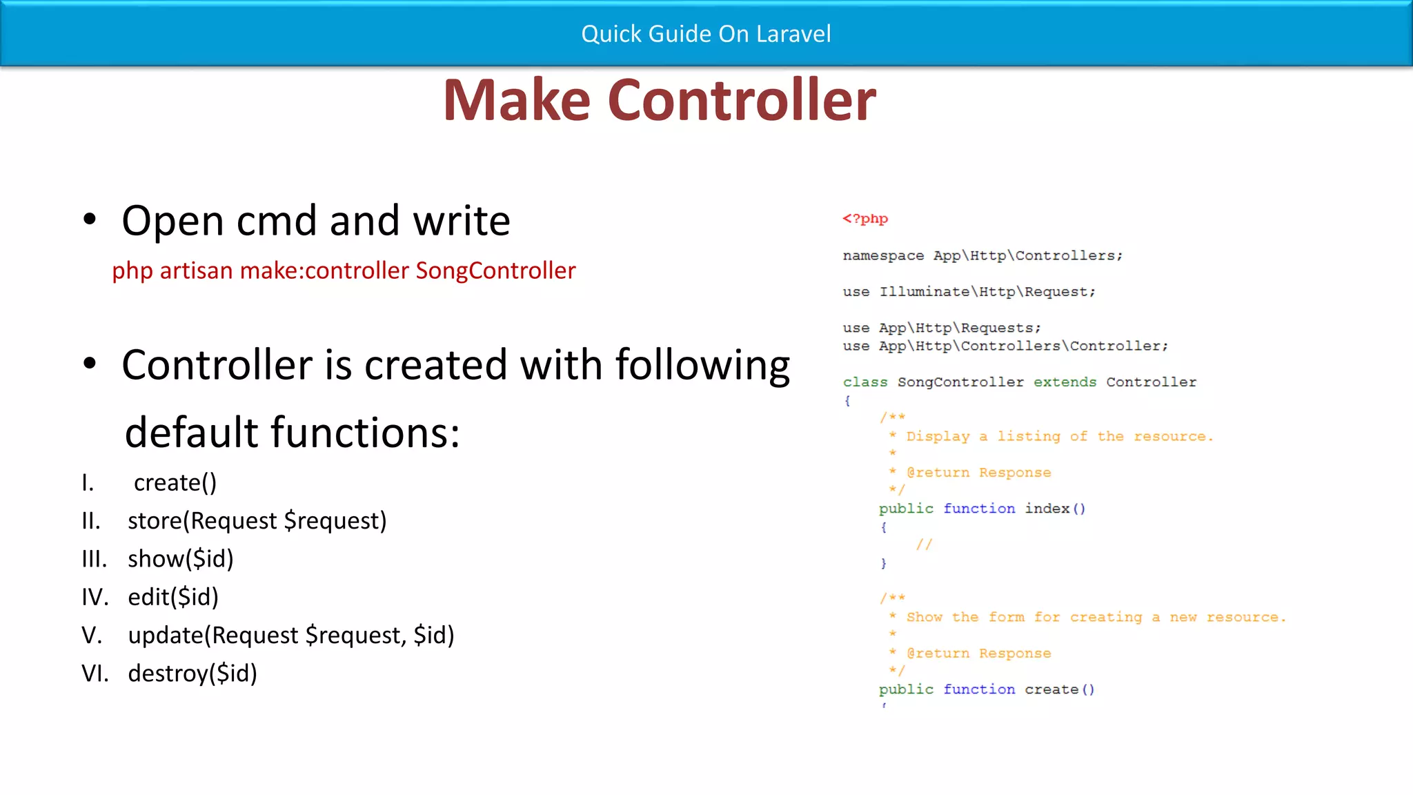 Make Controller • Open cmd and write php artisan make:controller SongController • Controller is created with following default functions: I. create() II. store(Request $request) III. show($id) IV. edit($id) V. update(Request $request, $id) VI. destroy($id) Quick Guide On Laravel 