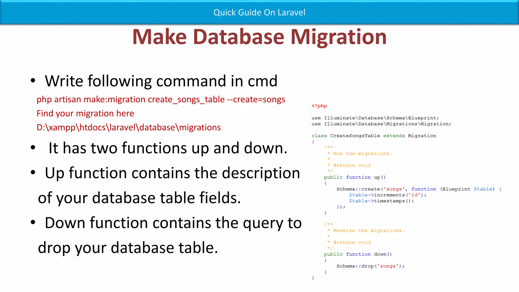 Make Database Migration • Write following command in cmd php artisan make:migration create_songs_table --create=songs Find your migration here D:xampphtdocslaraveldatabasemigrations • It has two functions up and down. • Up function contains the description of your database table fields. • Down function contains the query to drop your database table. Quick Guide On Laravel 