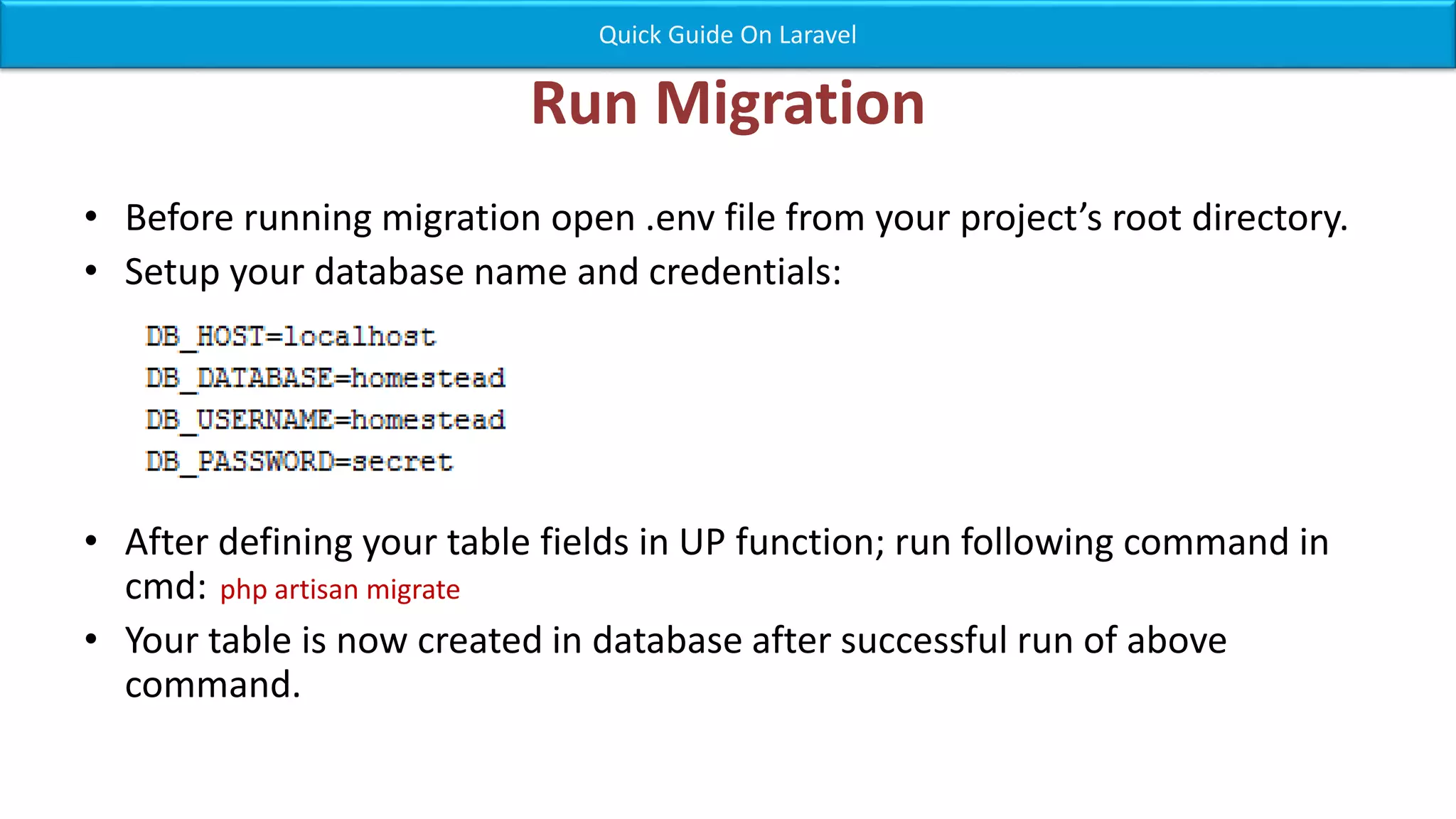 Run Migration • Before running migration open .env file from your project’s root directory. • Setup your database name and credentials: • After defining your table fields in UP function; run following command in cmd: php artisan migrate • Your table is now created in database after successful run of above command. Quick Guide On Laravel 