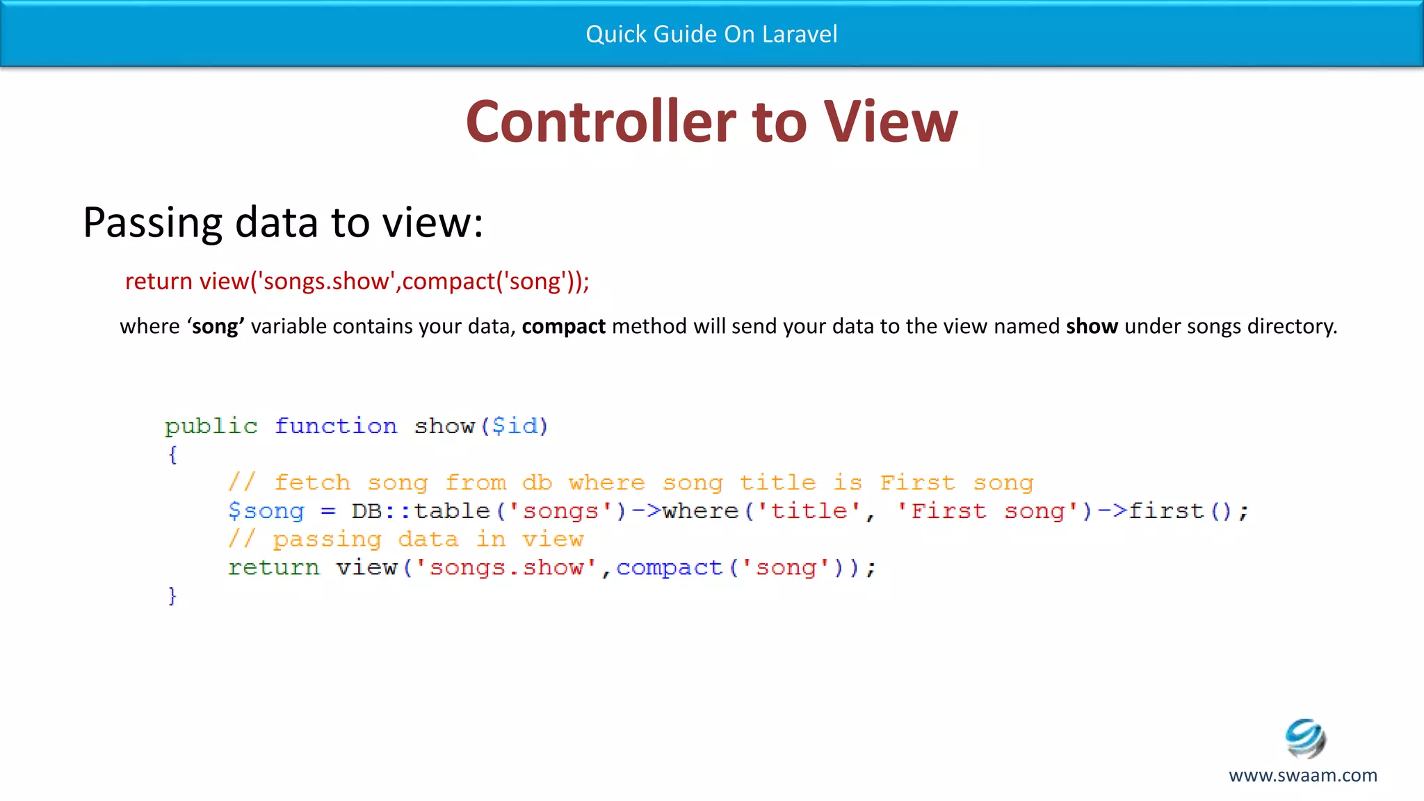 Controller to View Passing data to view: return view('songs.show',compact('song')); where ‘song’ variable contains your data, compact method will send your data to the view named show under songs directory. Quick Guide On Laravel www.swaam.com 