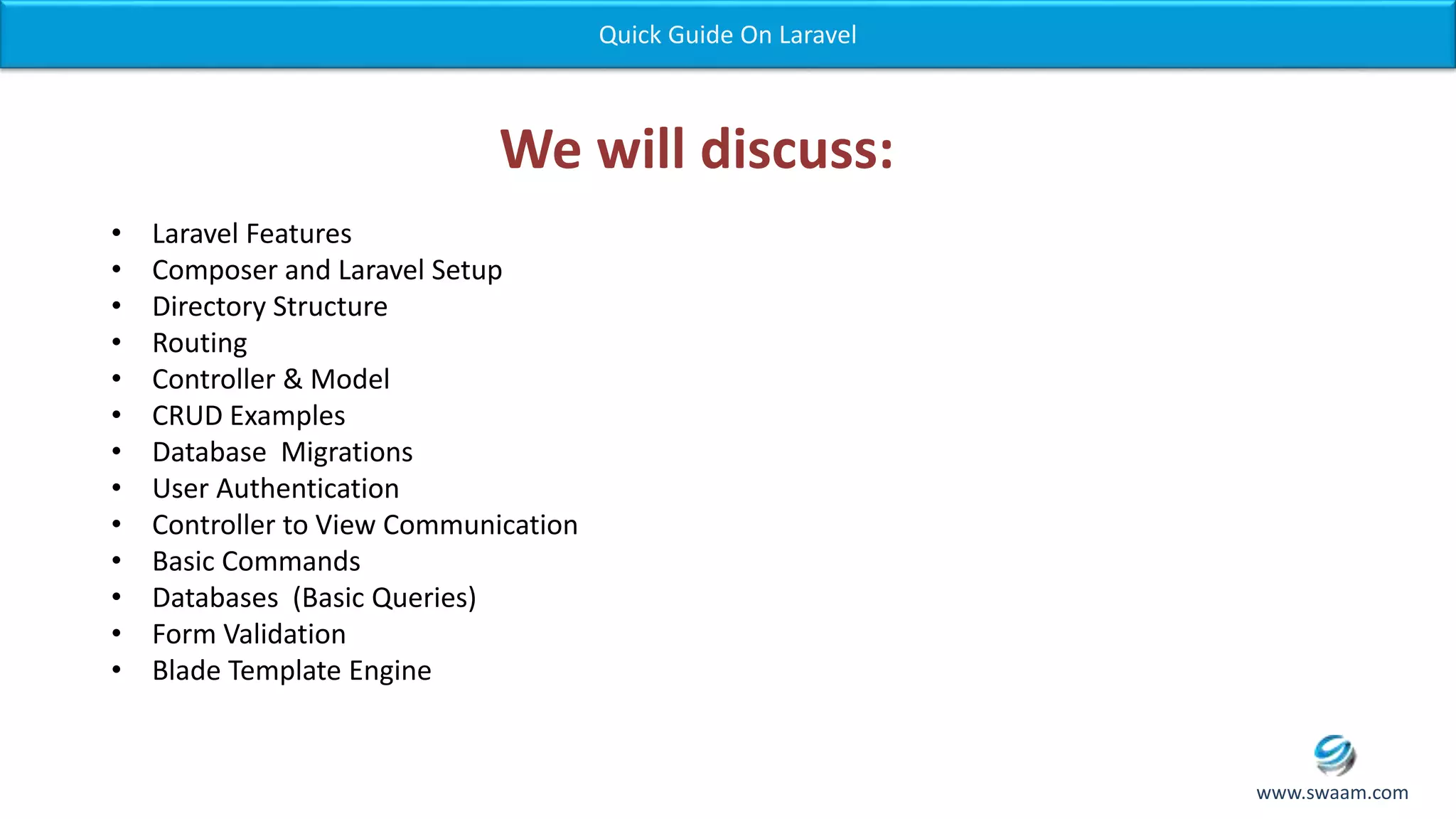 We will discuss: • Laravel Features • Composer and Laravel Setup • Directory Structure • Routing • Controller & Model • CRUD Examples • Database Migrations • User Authentication • Controller to View Communication • Basic Commands • Databases (Basic Queries) • Form Validation • Blade Template Engine Quick Guide On Laravel www.swaam.com 