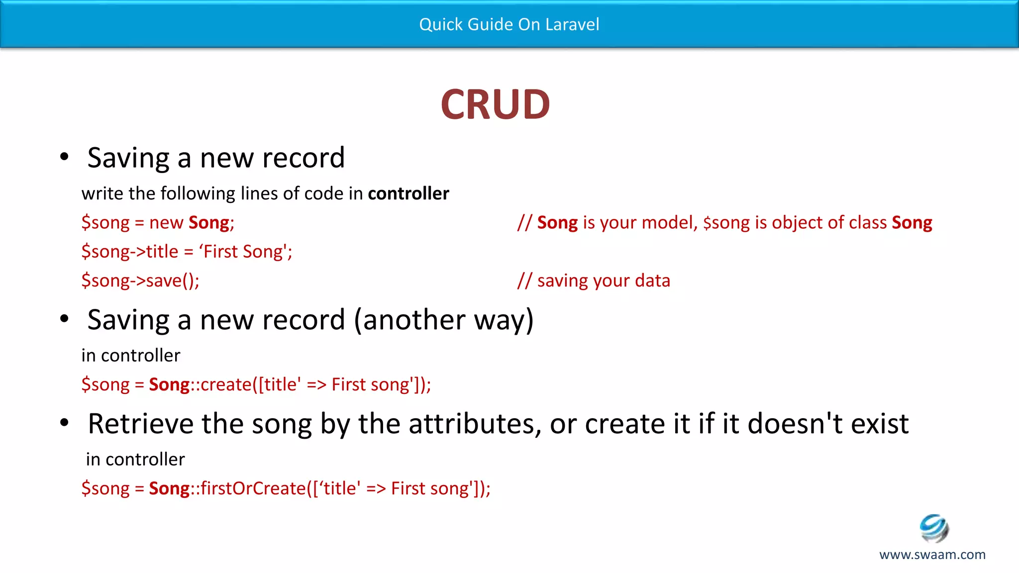 CRUD • Saving a new record write the following lines of code in controller $song = new Song; // Song is your model, $song is object of class Song $song->title = ‘First Song'; $song->save(); // saving your data • Saving a new record (another way) in controller $song = Song::create([title' => First song']); • Retrieve the song by the attributes, or create it if it doesn't exist in controller $song = Song::firstOrCreate([‘title' => First song']); Quick Guide On Laravel www.swaam.com 