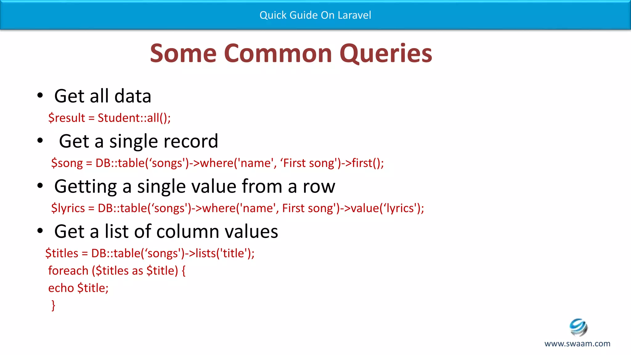 Some Common Queries • Get all data $result = Student::all(); • Get a single record $song = DB::table(‘songs')->where('name', ‘First song')->first(); • Getting a single value from a row $lyrics = DB::table(‘songs')->where('name', First song')->value(‘lyrics'); • Get a list of column values $titles = DB::table(‘songs')->lists('title'); foreach ($titles as $title) { echo $title; } Quick Guide On Laravel www.swaam.com 
