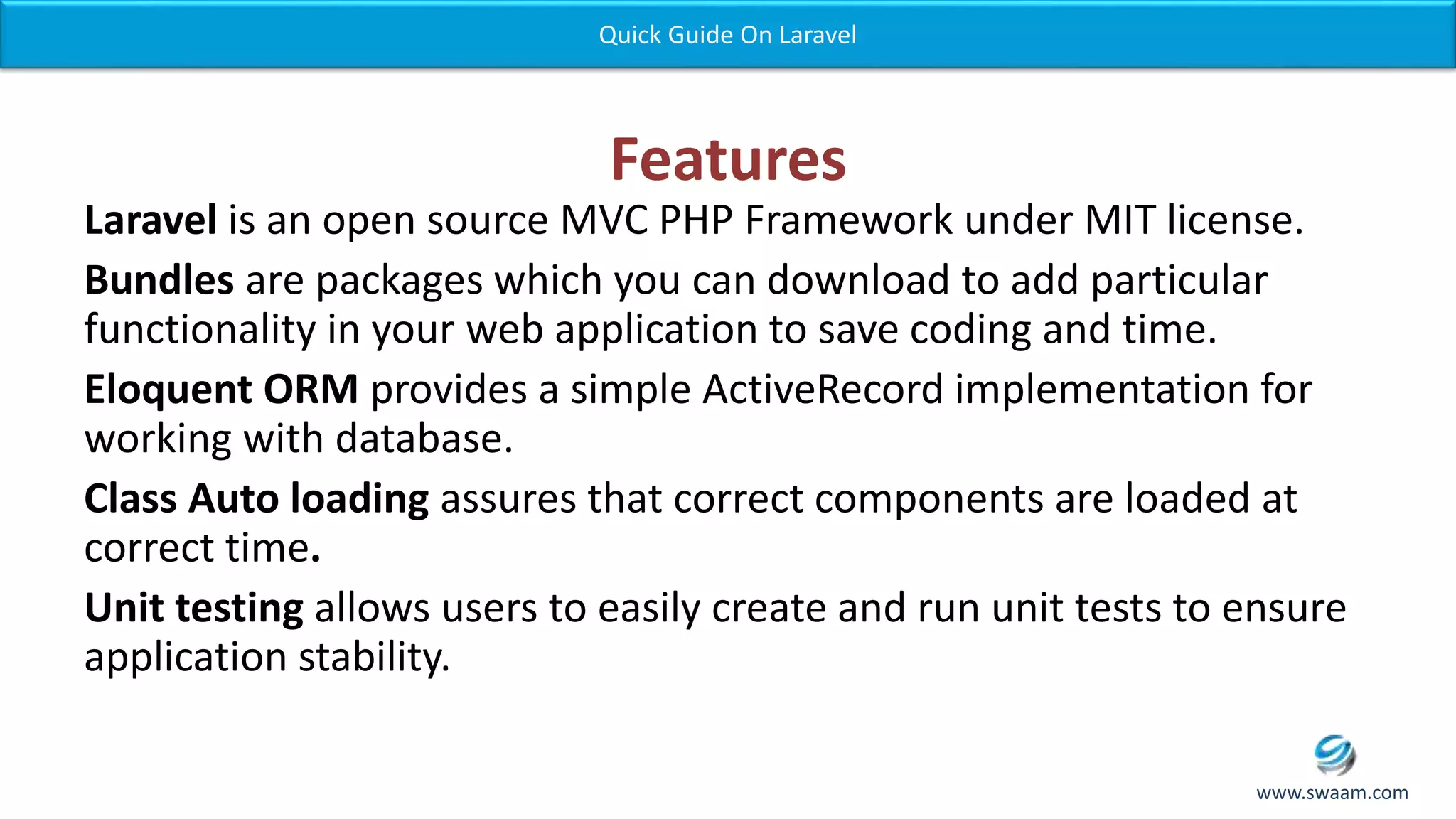 Features Laravel is an open source MVC PHP Framework under MIT license. Bundles are packages which you can download to add particular functionality in your web application to save coding and time. Eloquent ORM provides a simple ActiveRecord implementation for working with database. Class Auto loading assures that correct components are loaded at correct time. Unit testing allows users to easily create and run unit tests to ensure application stability. Quick Guide On Laravel www.swaam.com 