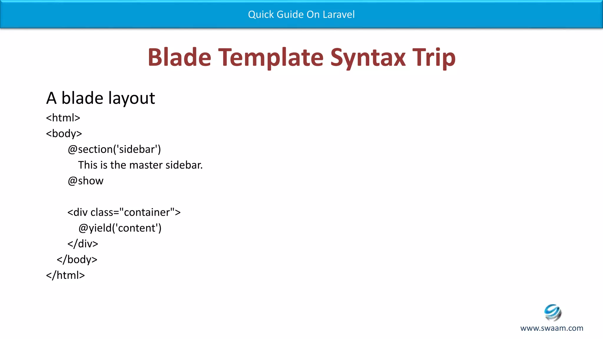 Blade Template Syntax Trip A blade layout <html> <body> @section('sidebar') This is the master sidebar. @show <div class="container"> @yield('content') </div> </body> </html> Quick Guide On Laravel www.swaam.com 