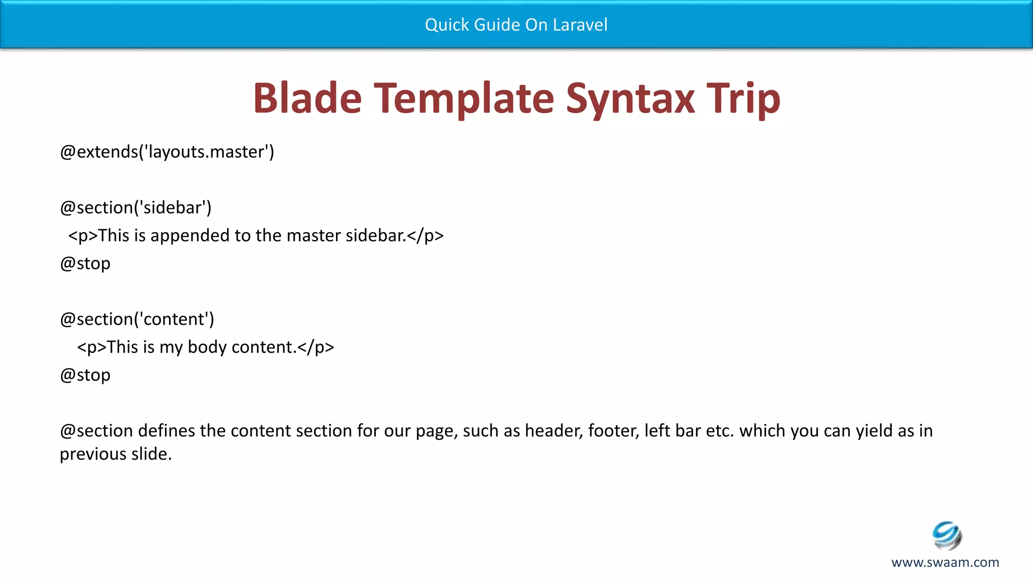 Blade Template Syntax Trip @extends('layouts.master') @section('sidebar') <p>This is appended to the master sidebar.</p> @stop @section('content') <p>This is my body content.</p> @stop @section defines the content section for our page, such as header, footer, left bar etc. which you can yield as in previous slide. Quick Guide On Laravel www.swaam.com 