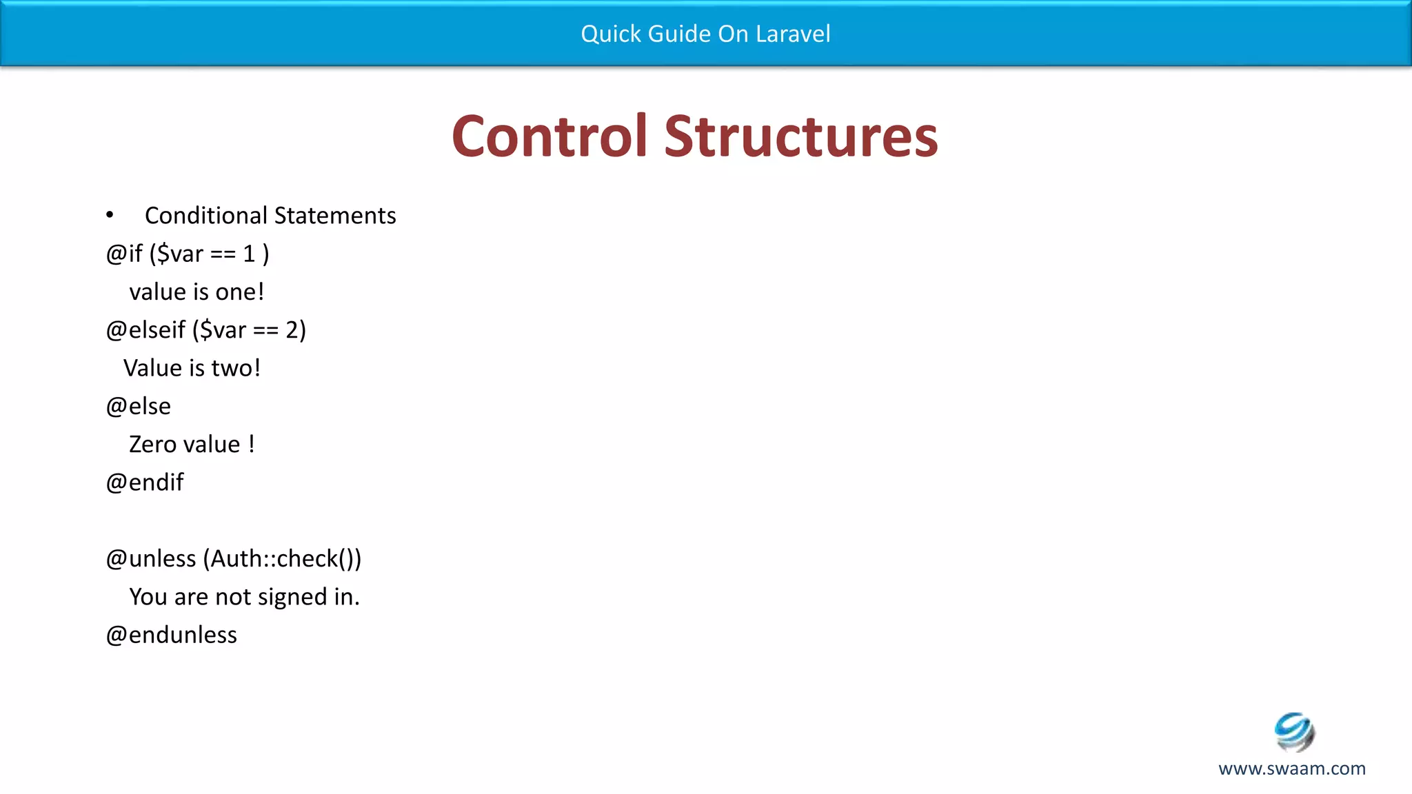 Control Structures • Conditional Statements @if ($var == 1 ) value is one! @elseif ($var == 2) Value is two! @else Zero value ! @endif @unless (Auth::check()) You are not signed in. @endunless Quick Guide On Laravel www.swaam.com 