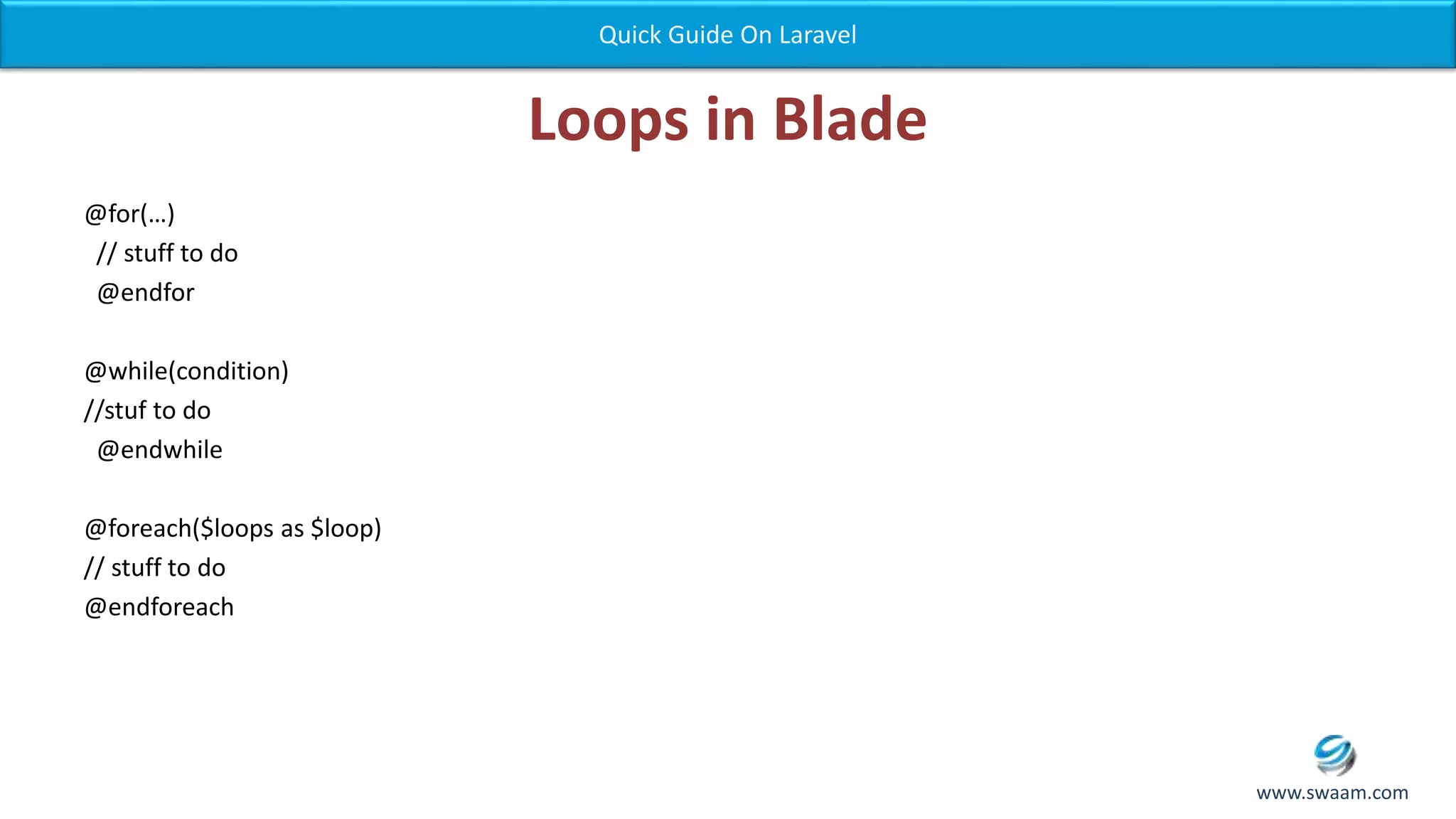 Loops in Blade @for(…) // stuff to do @endfor @while(condition) //stuf to do @endwhile @foreach($loops as $loop) // stuff to do @endforeach Quick Guide On Laravel www.swaam.com 