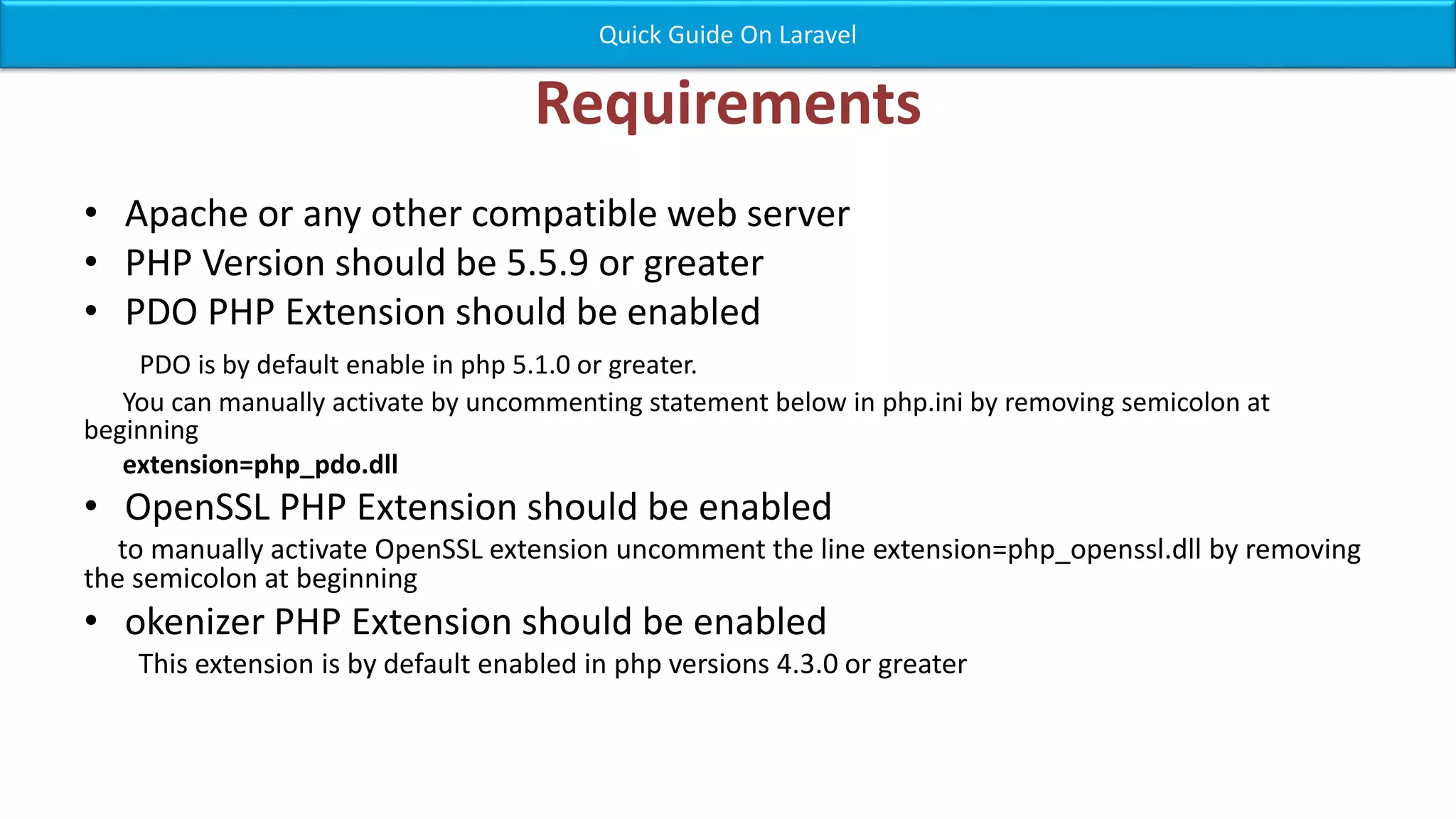 Requirements • Apache or any other compatible web server • PHP Version should be 5.5.9 or greater • PDO PHP Extension should be enabled PDO is by default enable in php 5.1.0 or greater. You can manually activate by uncommenting statement below in php.ini by removing semicolon at beginning extension=php_pdo.dll • OpenSSL PHP Extension should be enabled to manually activate OpenSSL extension uncomment the line extension=php_openssl.dll by removing the semicolon at beginning • okenizer PHP Extension should be enabled This extension is by default enabled in php versions 4.3.0 or greater Quick Guide On Laravel 