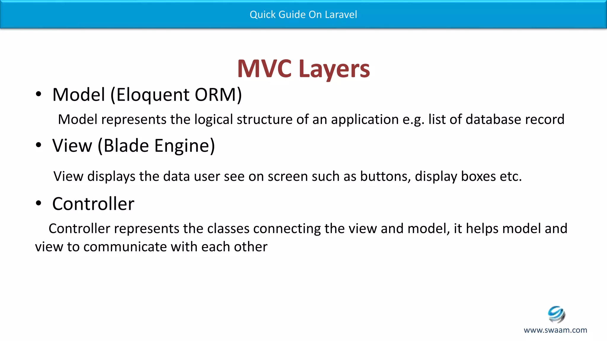 MVC Layers • Model (Eloquent ORM) Model represents the logical structure of an application e.g. list of database record • View (Blade Engine) View displays the data user see on screen such as buttons, display boxes etc. • Controller Controller represents the classes connecting the view and model, it helps model and view to communicate with each other Quick Guide On Laravel www.swaam.com 