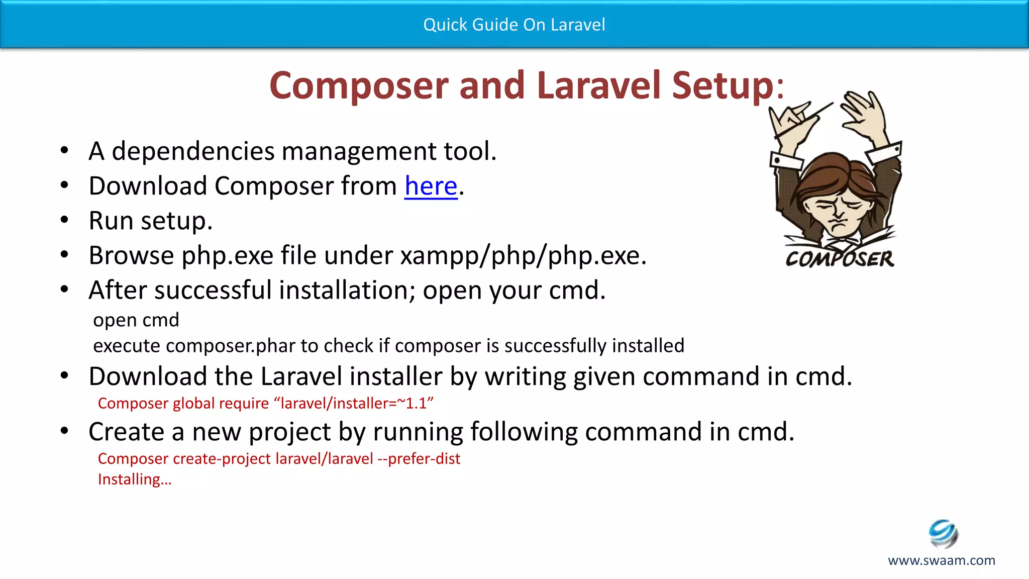 Composer and Laravel Setup: • A dependencies management tool. • Download Composer from here. • Run setup. • Browse php.exe file under xampp/php/php.exe. • After successful installation; open your cmd. open cmd execute composer.phar to check if composer is successfully installed • Download the Laravel installer by writing given command in cmd. Composer global require “laravel/installer=~1.1” • Create a new project by running following command in cmd. Composer create-project laravel/laravel --prefer-dist Installing… Quick Guide On Laravel www.swaam.com 