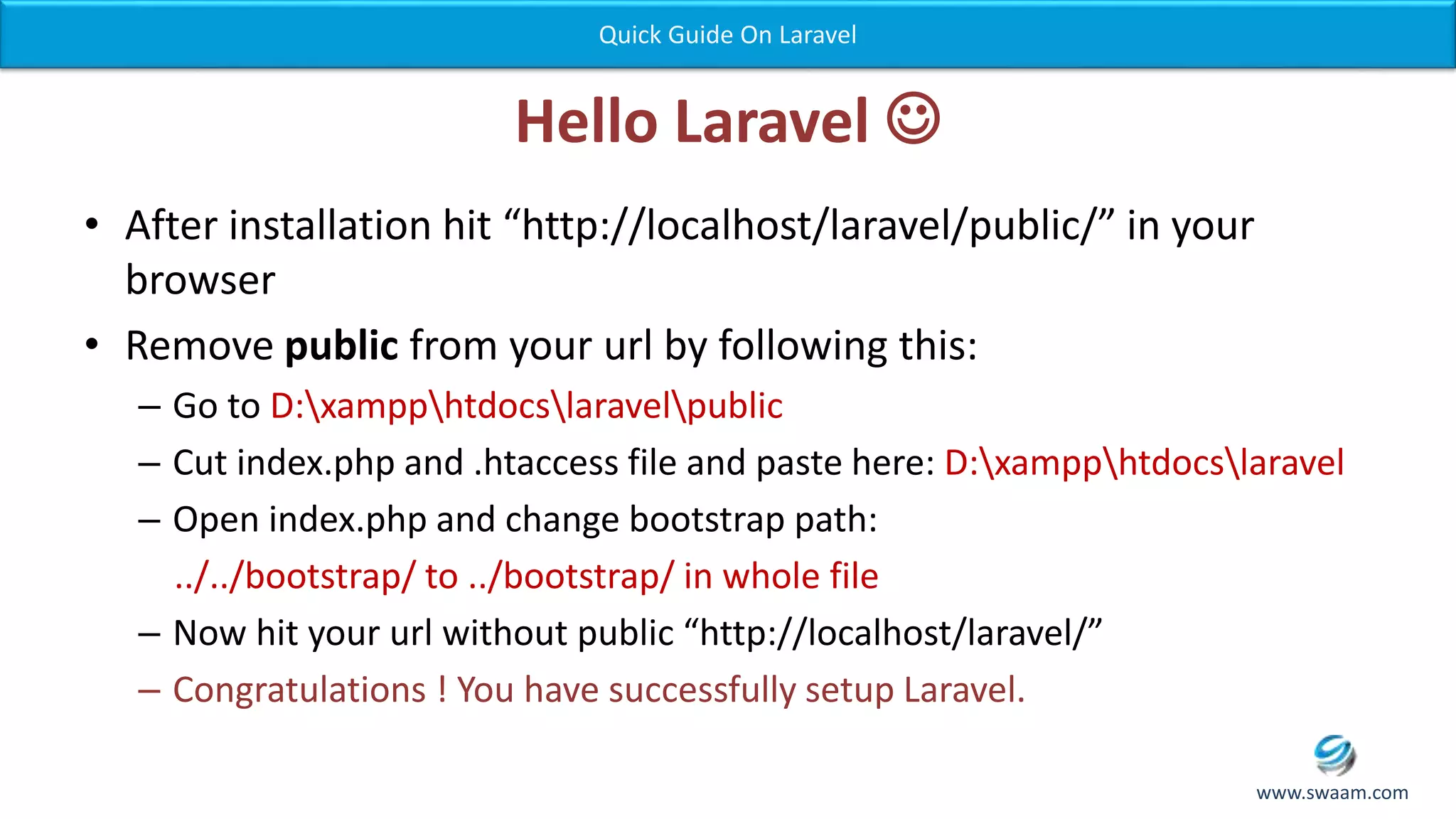 Hello Laravel  • After installation hit “http://localhost/laravel/public/” in your browser • Remove public from your url by following this: – Go to D:xampphtdocslaravelpublic – Cut index.php and .htaccess file and paste here: D:xampphtdocslaravel – Open index.php and change bootstrap path: ../../bootstrap/ to ../bootstrap/ in whole file – Now hit your url without public “http://localhost/laravel/” – Congratulations ! You have successfully setup Laravel. Quick Guide On Laravel www.swaam.com 