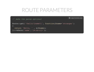 ROUTE PARAMETERS
// pass parameters via URI
Route::get('/hello/{name}', function($name)
{
return 'Hello, ' . $name;
});
 app/routes.php
// escape output for safety
Route::get('/hello/{name}', function($name)
{
return 'Hello, ' . e($name);
});
 app/routes.php
// filter the URI data
Route::get('/hello/{name}', function($name)
{
return 'Hello, ' . e($name);
})->where('name','[A-za-z]+');
 app/routes.php
// make the param optional
Route::get('/hello/{name?}', function($name='stranger')
{
return 'Hello, ' . e($name);
})->where('name','[A-za-z]+');
 app/routes.php
 