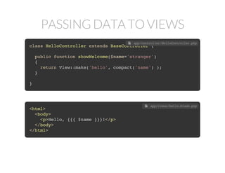 PASSING DATA TO VIEWS
class HelloController extends BaseController {
public function showWelcome($name='stranger')
{
return View::make('hello', array('name'=>$name) );
}
}
 app/controller/HelloController.php
class HelloController extends BaseController {
public function showWelcome($name='stranger')
{
return View::make('hello', compact('name') );
}
}
 app/controller/HelloController.php
<html>
<body>
<p>Hello, <?php echo e($name); ?>!</p>
</body>
</html>
 app/views/hello.php
<html>
<body>
<p>Hello, {{{ $name }}}!</p>
</body>
</html>
 app/views/hello.blade.php
 