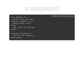 IF STATEMENTS
@if( $name=='Bob' )
Good to see you, Bob!
@elseif( $name=='Mary' )
Howya doing, Mary!
@else
Hey, where did Bob go?
@endif
@unless( $signed_in )
You are not signed in.
@endunless
 app/views/VIEWNAME.blade.php
 