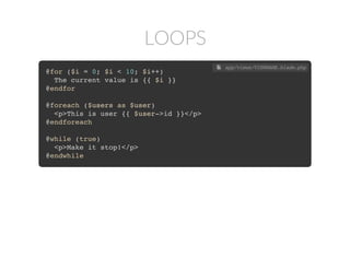 LOOPS
@for ($i = 0; $i < 10; $i++)
The current value is {{ $i }}
@endfor
@foreach ($users as $user)
<p>This is user {{ $user->id }}</p>
@endforeach
@while (true)
<p>Make it stop!</p>
@endwhile
 app/views/VIEWNAME.blade.php
 