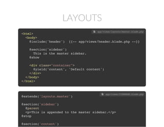 LAYOUTS
<html>
<body>
@include('header') {{-- app/views/header.blade.php --}}
@section('sidebar')
This is the master sidebar.
@show
<div class="container">
@yield('content', 'Default content')
</div>
</body>
</html>
 app/views/layouts/master.blade.php
@extends('layouts.master')
@section('sidebar')
@parent
<p>This is appended to the master sidebar.</p>
@stop
@section('content')
 app/views/VIEWNAME.blade.php
 