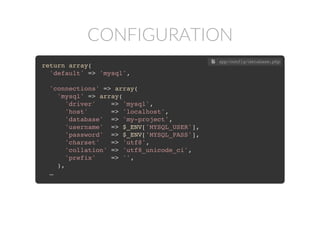 CONFIGURATION
return array(
'default' => 'mysql',
'connections' => array(
'mysql' => array(
'driver' => 'mysql',
'host' => 'localhost',
'database' => 'my-project',
'username' => 'db_user',
'password' => 's3creT_pa5sw0rD'
'charset' => 'utf8',
'collation' => 'utf8_unicode_ci',
'prefix' => '',
),
…
 app/config/database.php
return array(
'default' => 'mysql',
'connections' => array(
'mysql' => array(
'driver' => 'mysql',
'host' => 'localhost',
'database' => 'my-project',
'username' => $_ENV['MYSQL_USER'],
'password' => $_ENV['MYSQL_PASS'],
'charset' => 'utf8',
'collation' => 'utf8_unicode_ci',
'prefix' => '',
),
…
 app/config/database.php
 
