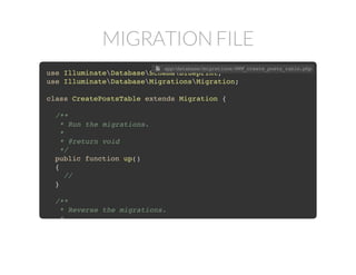 MIGRATION FILE
use IlluminateDatabaseSchemaBlueprint;
use IlluminateDatabaseMigrationsMigration;
class CreatePostsTable extends Migration {
/**
* Run the migrations.
*
* @return void
*/
public function up()
{
//
}
/**
* Reverse the migrations.
*
 app/database/migrations/###_create_posts_table.php
 