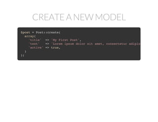CREATE A NEW MODEL
$post = Post::create(
array(
'title' => 'My First Post',
'text' => 'Lorem ipsum dolor sit amet, consectetur adipisicing elit
'active' => true,
)
);
 