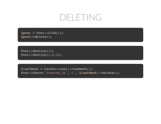 DELETING
$post = Post::find(1);
$post->delete();
Post::destroy(1);
Post::destroy(1,2,3);
$lastWeek = Carbon::now()->subWeek();
Post::where('created_at','<', $lastWeek)->delete();
 