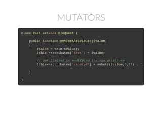 MUTATORS
class Post extends Eloquent {
public function setTextAttribute($value)
{
$value = trim($value);
$this->attributes['text'] = $value;
// not limited to modifying the one attribute
$this->attributes['excerpt'] = substr($value,0,97) . '...'
}
}
 