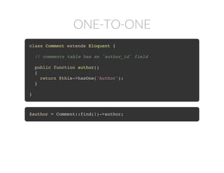 ONE-TO-ONE
class Comment extends Eloquent {
// comments table has an `author_id` field
public function author()
{
return $this->hasOne('Author');
}
}
$author = Comment::find(1)->author;
 