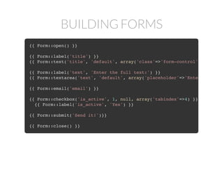 BUILDING FORMS
{{ Form::open() }}
{{ Form::label('title') }}
{{ Form::text('title', 'default', array('class'=>'form-control') }}
{{ Form::label('text', 'Enter the full text:') }}
{{ Form::textarea('text', 'default', array('placeholder'=>'Enter the text
{{ Form::email('email') }}
{{ Form::checkbox('is_active', 1, null, array('tabindex'=>4) }}
{{ Form::label('is_active', 'Yes') }}
{{ Form::submit('Send it!')}}
{{ Form::close() }}
 