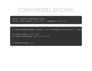 FORM MODEL BINDING
$book = Book::findOrFail($id);
return View::make('books.edit', compact('book'));
{{ Form::model($book, array('route'=>array('books.update', $book
{{ Form::text('title')}}
{{ Form::textarea('description')}}
…
{{ Form::close() }}
 