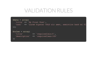 VALIDATION RULES
$data = array(
'title' => 'My First Post',
'text' => 'Lorem hipster YOLO sic amet, semiotics banh mi flexitarian.
));
$rules = array(
'title' => 'required|min:5',
'description' => 'required|max:100'
);
 