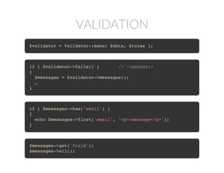 VALIDATION
$validator = Validator::make( $data, $rules );
if ( $validator->fails() ) // ->passes()
{
$messages = $validator->messages();
…
}
if ( $messages->has('email') )
{
echo $messages->first('email', '<p>:message</p>');
}
$messages->get('field');
$messages->all();
 