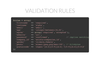 VALIDATION RULES
$rules = array(
'firstname' => 'required',
'lastname' => 'alpha',
'email' => 'email',
'age' => 'integer|between:18,65',
'agree' => array('required','accepted'),
'website' => 'url',
'password' => 'confirmed', // implies matching 'password
'company_id' => 'exists:companies,id',
'gender' => 'in:male,female',
'photo' => 'mimes:jpeg,png|max:100', // kilobytes
'postalcode' => 'regex:^[A-Z][0-9][A-Z] ?[0-9][A-Z][0-9]$'
);
 