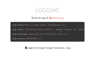 LOGGING
Built on top of  Monolog
Log::info('This is some useful information.');
Log::info('Information with context', array('context' => 'Other helpful i
Log::warning('Something could be going wrong.');
Log::error('OMGWTFBBQ!');
 app/storage/logs/laravel.log
 