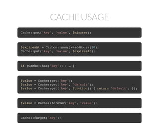 CACHE USAGE
Cache::put('key', 'value', $minutes);
$expiresAt = Carbon::now()->addHours(10);
Cache::put('key', 'value', $expiresAt);
if (Cache::has('key')) { … }
$value = Cache::get('key');
$value = Cache::get('key', 'default');
$value = Cache::get('key', function() { return 'default'; });
$value = Cache::forever('key', 'value');
Cache::forget('key');
 