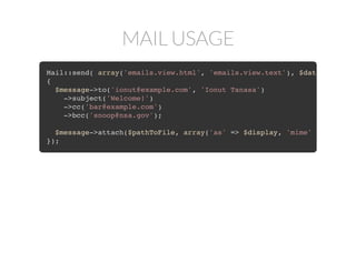 MAIL USAGE
Mail::send('emails.view', $data, function($message)
{
$message->to('ionut@example.com', 'Ionut Tanasa')
->subject('Welcome!');
});
Mail::send( array('emails.view.html', 'emails.view.text'), $data
{
$message->to('ionut@example.com', 'Ionut Tanasa')
->subject('Welcome!');
});
Mail::send( array('emails.view.html', 'emails.view.text'), $data
{
$message->to('ionut@example.com', 'Ionut Tanasa')
->subject('Welcome!')
->cc('bar@example.com')
->bcc('snoop@nsa.gov');
});
Mail::send( array('emails.view.html', 'emails.view.text'), $data
{
$message->to('ionut@example.com', 'Ionut Tanasa')
->subject('Welcome!')
->cc('bar@example.com')
->bcc('snoop@nsa.gov');
$message->attach($pathToFile);
});
Mail::send( array('emails.view.html', 'emails.view.text'), $data
{
$message->to('ionut@example.com', 'Ionut Tanasa')
->subject('Welcome!')
->cc('bar@example.com')
->bcc('snoop@nsa.gov');
$message->attach($pathToFile, array('as' => $display, 'mime' =>
});
 