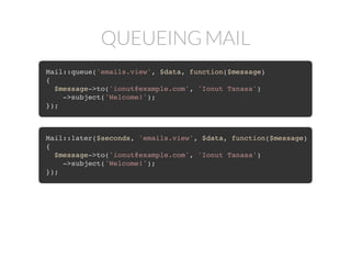 QUEUEING MAIL
Mail::queue('emails.view', $data, function($message)
{
$message->to('ionut@example.com', 'Ionut Tanasa')
->subject('Welcome!');
});
Mail::later($seconds, 'emails.view', $data, function($message)
{
$message->to('ionut@example.com', 'Ionut Tanasa')
->subject('Welcome!');
});
 