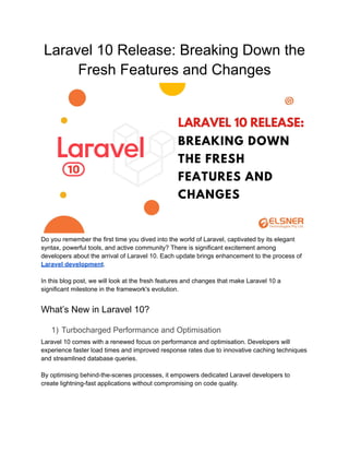 Laravel 10 Release: Breaking Down the
Fresh Features and Changes
Do you remember the first time you dived into the world of Laravel, captivated by its elegant
syntax, powerful tools, and active community? There is significant excitement among
developers about the arrival of Laravel 10. Each update brings enhancement to the process of
Laravel development.
In this blog post, we will look at the fresh features and changes that make Laravel 10 a
significant milestone in the framework's evolution.
What’s New in Laravel 10?
1) Turbocharged Performance and Optimisation
Laravel 10 comes with a renewed focus on performance and optimisation. Developers will
experience faster load times and improved response rates due to innovative caching techniques
and streamlined database queries.
By optimising behind-the-scenes processes, it empowers dedicated Laravel developers to
create lightning-fast applications without compromising on code quality.
 
