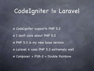 CodeIgniter != Laravel

CodeIgniter supports PHP 5.2

I don’t care about PHP 5.2

PHP 5.3 is my new base version

Laravel 4 uses PHP 5.3 extremely well

Composer + PSR-2 = Double Rainbow
 