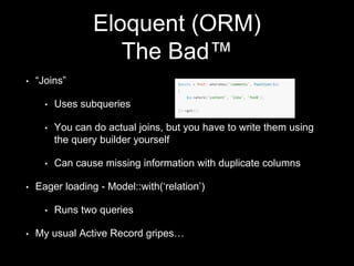 Eloquent (ORM)
The Bad™
• “Joins”
• Uses subqueries
• You can do actual joins, but you have to write them using
the query builder yourself
• Can cause missing information with duplicate columns
• Eager loading - Model::with(‘relation’)
• Runs two queries
• My usual Active Record gripes…
 
