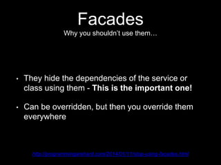 Facades
Why you shouldn’t use them…
• They hide the dependencies of the service or
class using them - This is the important one!
• Can be overridden, but then you override them
everywhere
http://programmingarehard.com/2014/01/11/stop-using-facades.html
 