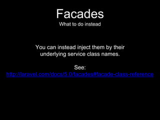 Facades
What to do instead
You can instead inject them by their
underlying service class names.
See:
http://laravel.com/docs/5.0/facades#facade-class-reference
 