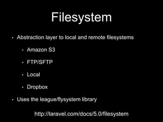 Filesystem
• Abstraction layer to local and remote filesystems
• Amazon S3
• FTP/SFTP
• Local
• Dropbox
• Uses the league/flysystem library
http://laravel.com/docs/5.0/filesystem
 